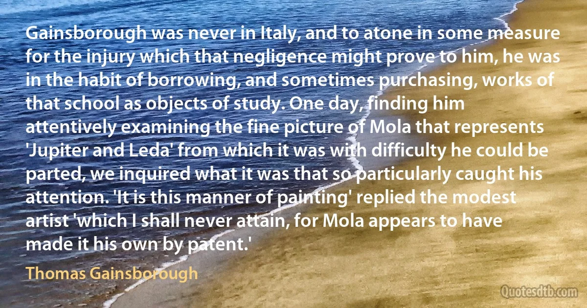 Gainsborough was never in Italy, and to atone in some measure for the injury which that negligence might prove to him, he was in the habit of borrowing, and sometimes purchasing, works of that school as objects of study. One day, finding him attentively examining the fine picture of Mola that represents 'Jupiter and Leda' from which it was with difficulty he could be parted, we inquired what it was that so particularly caught his attention. 'It is this manner of painting' replied the modest artist 'which I shall never attain, for Mola appears to have made it his own by patent.' (Thomas Gainsborough)