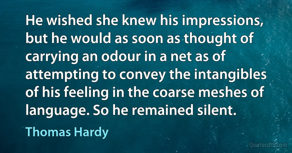 He wished she knew his impressions, but he would as soon as thought of carrying an odour in a net as of attempting to convey the intangibles of his feeling in the coarse meshes of language. So he remained silent. (Thomas Hardy)