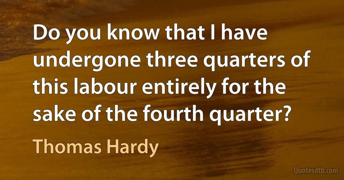 Do you know that I have undergone three quarters of this labour entirely for the sake of the fourth quarter? (Thomas Hardy)