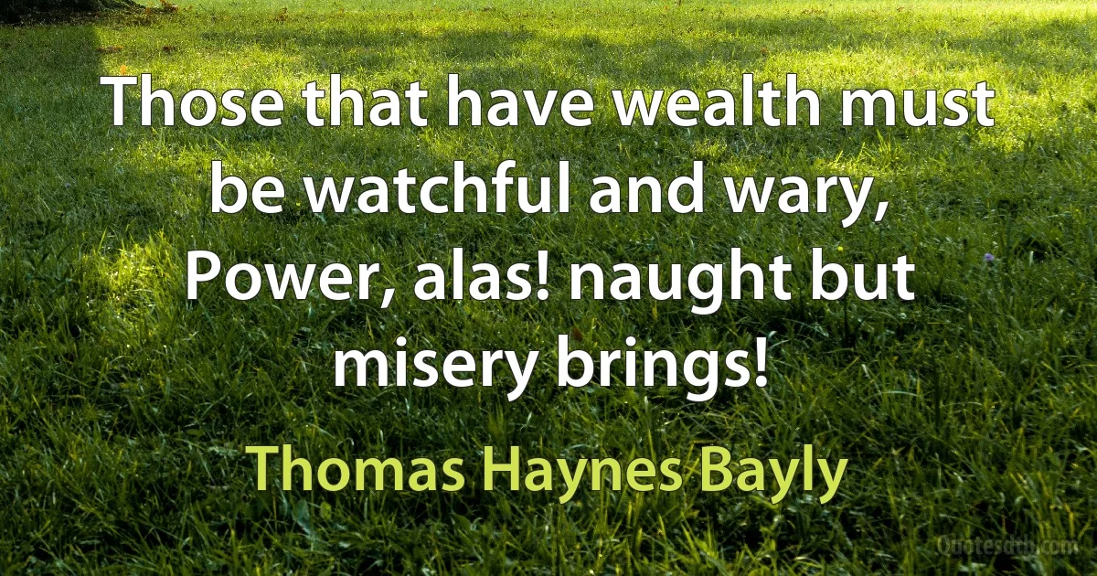 Those that have wealth must be watchful and wary,
Power, alas! naught but misery brings! (Thomas Haynes Bayly)