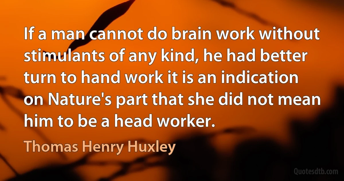 If a man cannot do brain work without stimulants of any kind, he had better turn to hand work it is an indication on Nature's part that she did not mean him to be a head worker. (Thomas Henry Huxley)