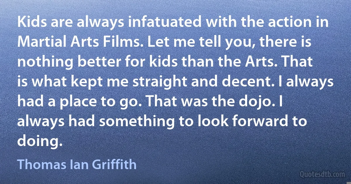 Kids are always infatuated with the action in Martial Arts Films. Let me tell you, there is nothing better for kids than the Arts. That is what kept me straight and decent. I always had a place to go. That was the dojo. I always had something to look forward to doing. (Thomas Ian Griffith)