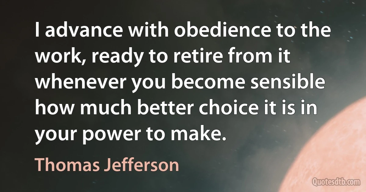 I advance with obedience to the work, ready to retire from it whenever you become sensible how much better choice it is in your power to make. (Thomas Jefferson)