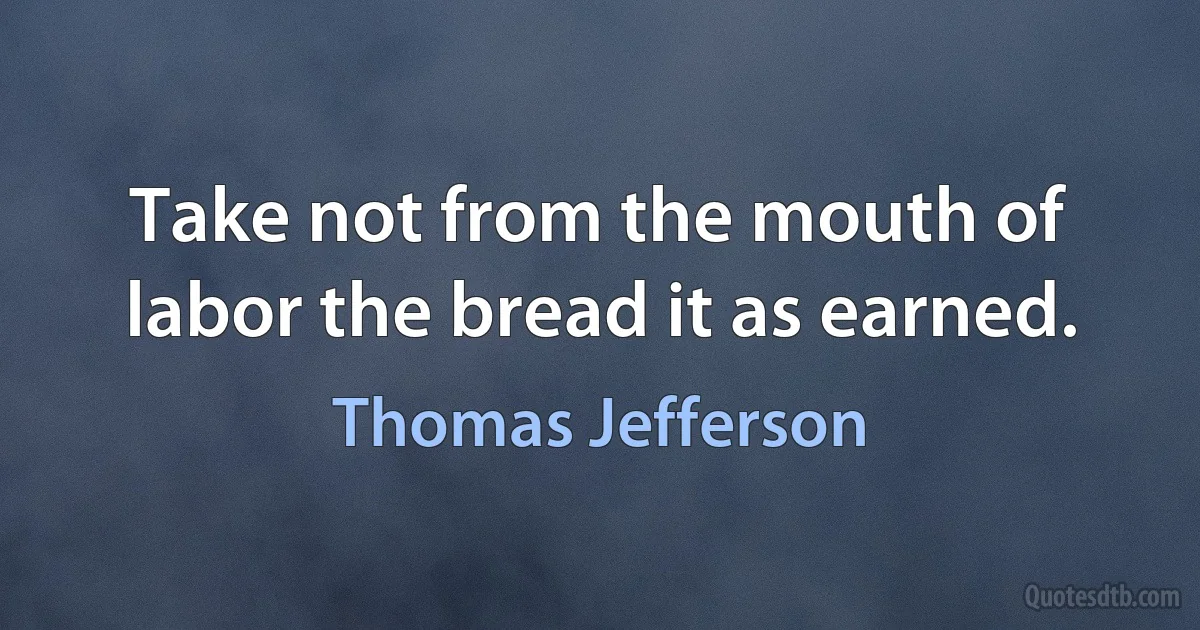 Take not from the mouth of labor the bread it as earned. (Thomas Jefferson)