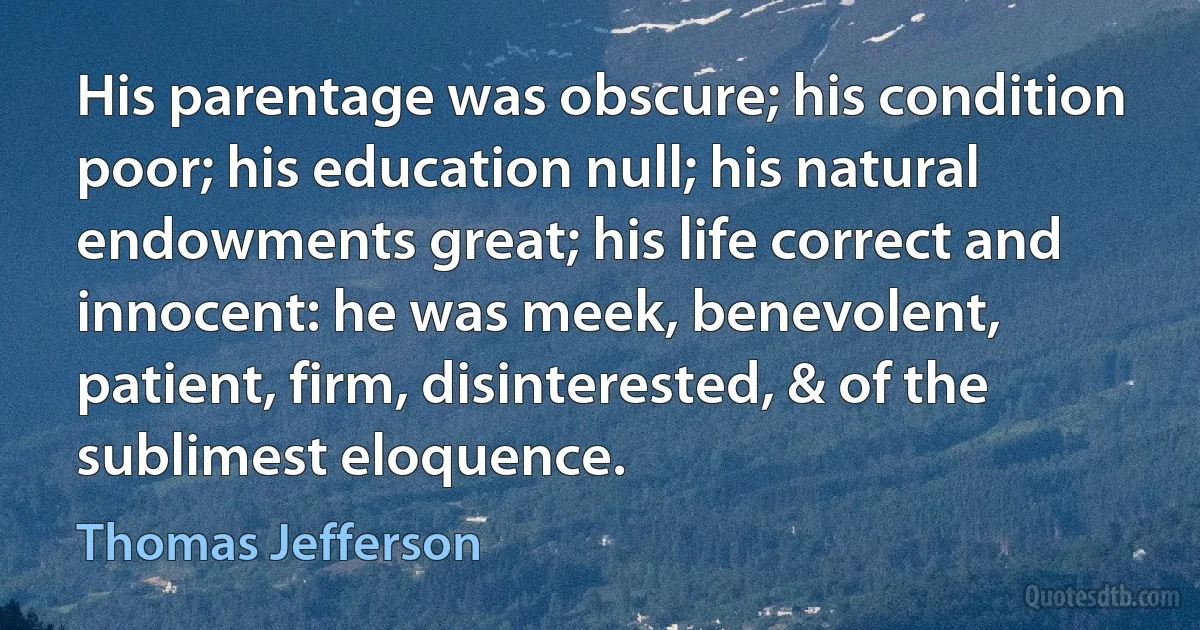 His parentage was obscure; his condition poor; his education null; his natural endowments great; his life correct and innocent: he was meek, benevolent, patient, firm, disinterested, & of the sublimest eloquence. (Thomas Jefferson)