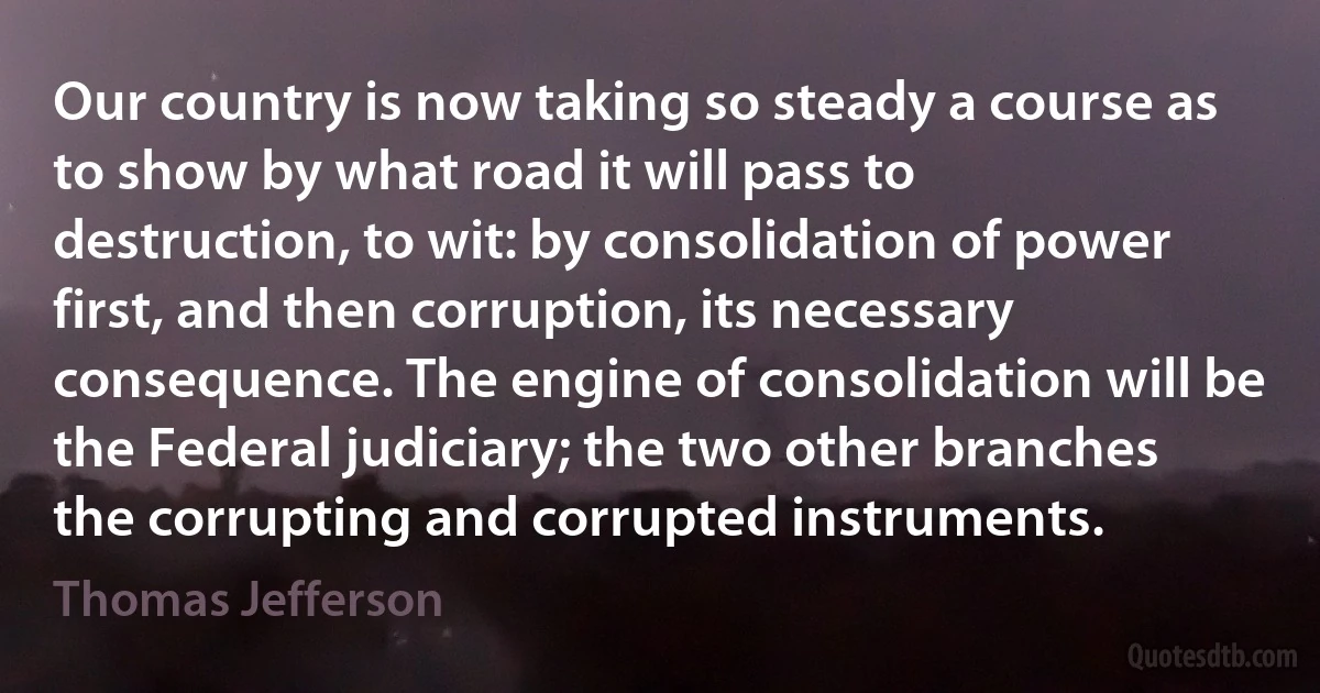 Our country is now taking so steady a course as to show by what road it will pass to destruction, to wit: by consolidation of power first, and then corruption, its necessary consequence. The engine of consolidation will be the Federal judiciary; the two other branches the corrupting and corrupted instruments. (Thomas Jefferson)