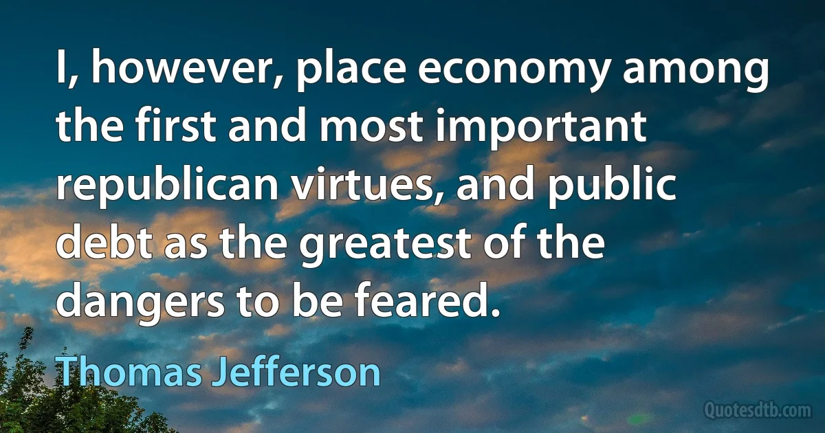 I, however, place economy among the first and most important republican virtues, and public debt as the greatest of the dangers to be feared. (Thomas Jefferson)