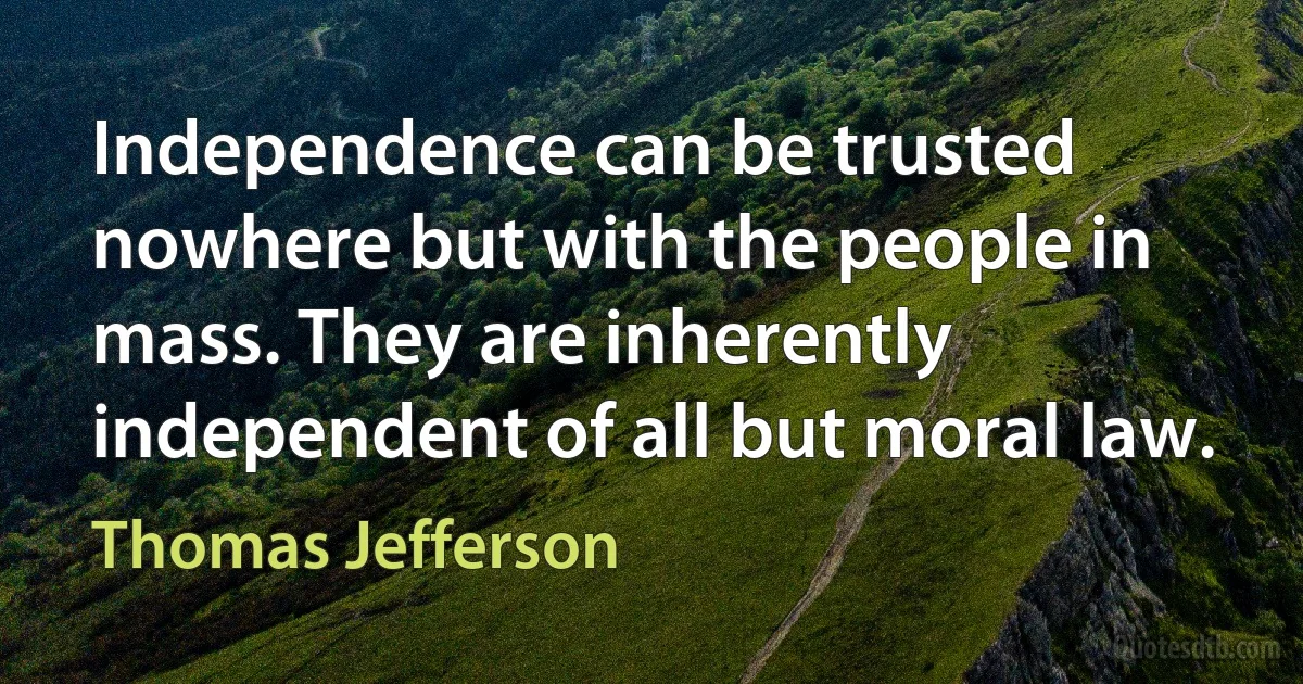 Independence can be trusted nowhere but with the people in mass. They are inherently independent of all but moral law. (Thomas Jefferson)