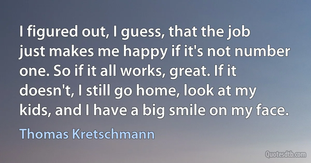 I figured out, I guess, that the job just makes me happy if it's not number one. So if it all works, great. If it doesn't, I still go home, look at my kids, and I have a big smile on my face. (Thomas Kretschmann)