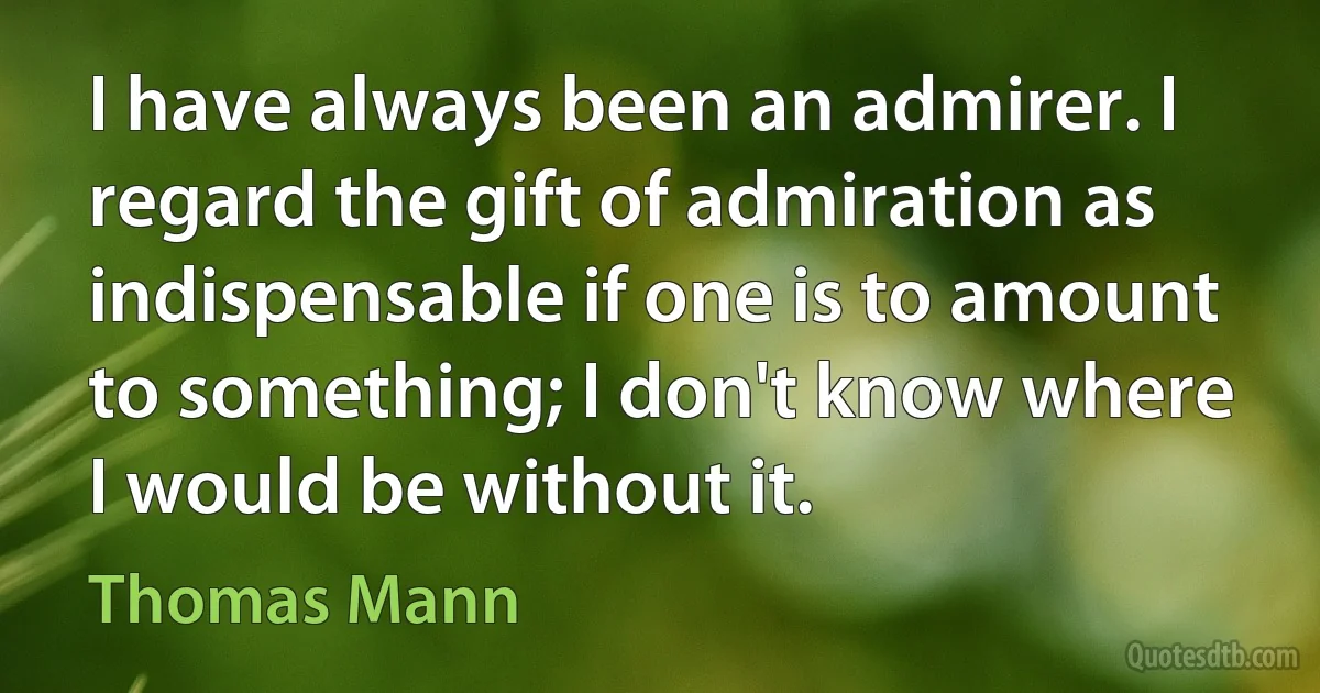 I have always been an admirer. I regard the gift of admiration as indispensable if one is to amount to something; I don't know where I would be without it. (Thomas Mann)