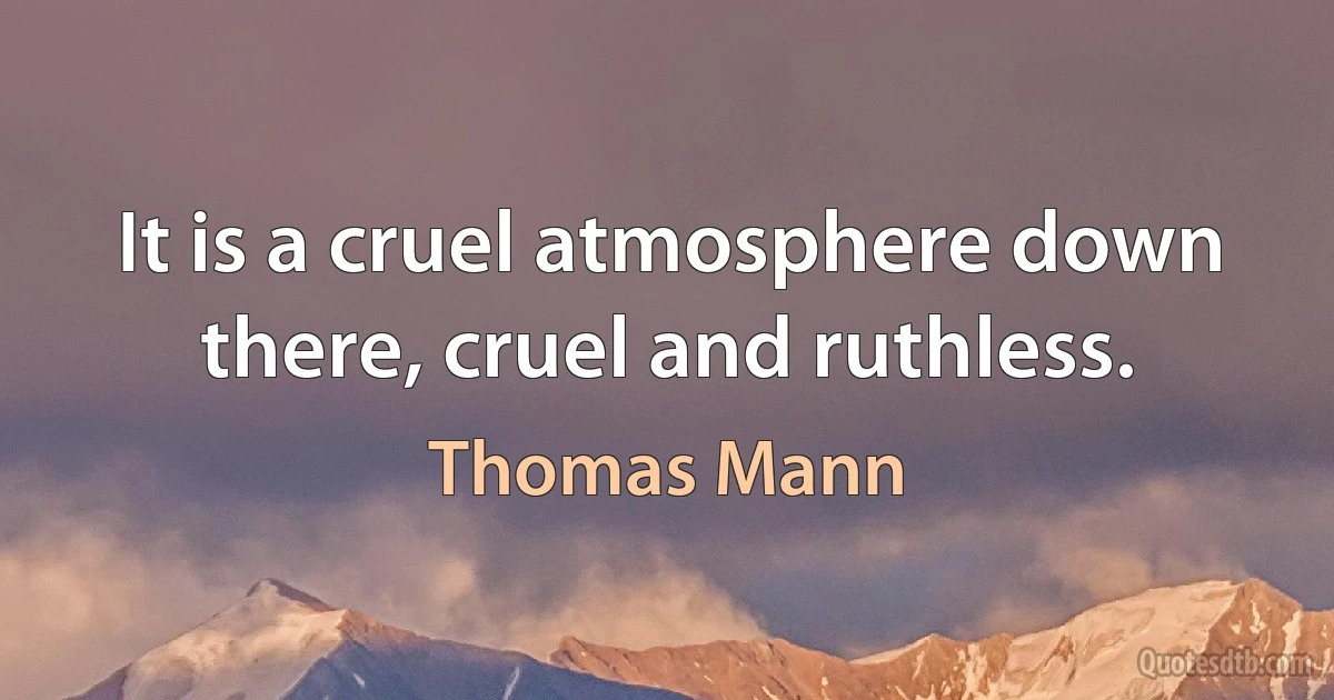 It is a cruel atmosphere down there, cruel and ruthless. (Thomas Mann)