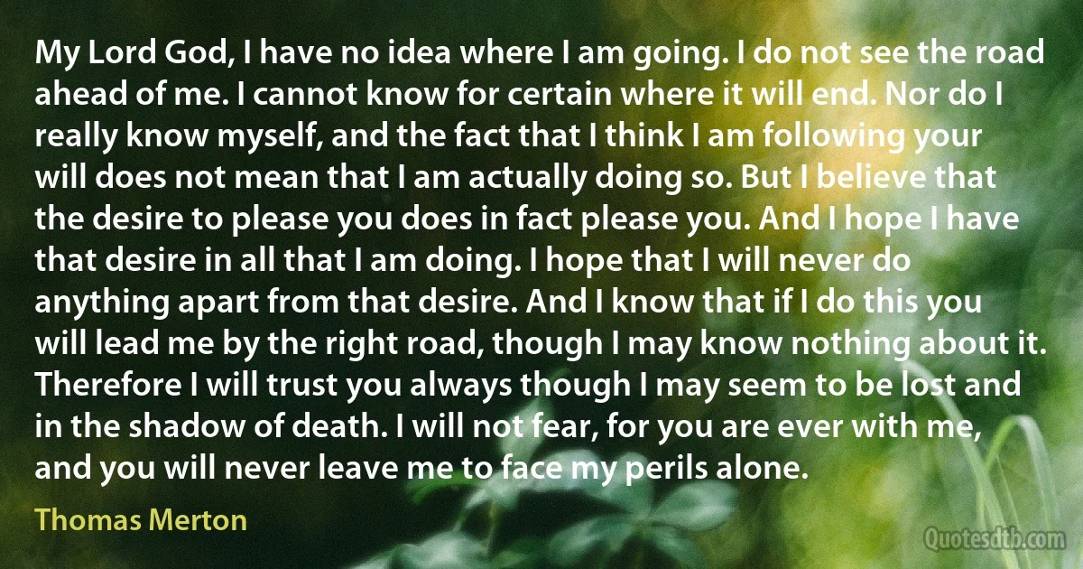 My Lord God, I have no idea where I am going. I do not see the road ahead of me. I cannot know for certain where it will end. Nor do I really know myself, and the fact that I think I am following your will does not mean that I am actually doing so. But I believe that the desire to please you does in fact please you. And I hope I have that desire in all that I am doing. I hope that I will never do anything apart from that desire. And I know that if I do this you will lead me by the right road, though I may know nothing about it. Therefore I will trust you always though I may seem to be lost and in the shadow of death. I will not fear, for you are ever with me, and you will never leave me to face my perils alone. (Thomas Merton)