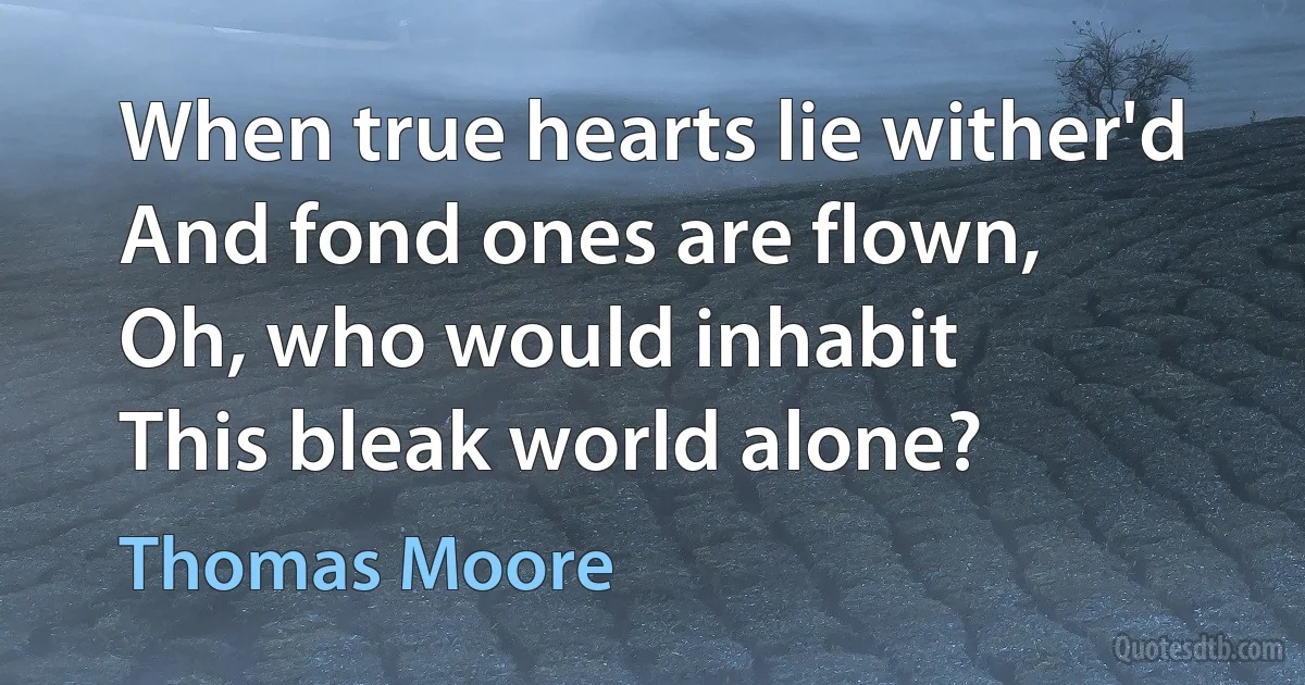 When true hearts lie wither'd
And fond ones are flown,
Oh, who would inhabit
This bleak world alone? (Thomas Moore)