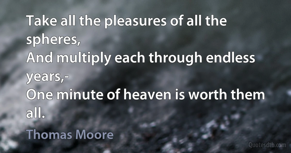 Take all the pleasures of all the spheres,
And multiply each through endless years,-
One minute of heaven is worth them all. (Thomas Moore)