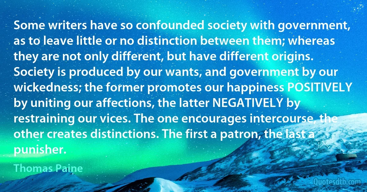 Some writers have so confounded society with government, as to leave little or no distinction between them; whereas they are not only different, but have different origins. Society is produced by our wants, and government by our wickedness; the former promotes our happiness POSITIVELY by uniting our affections, the latter NEGATIVELY by restraining our vices. The one encourages intercourse, the other creates distinctions. The first a patron, the last a punisher. (Thomas Paine)