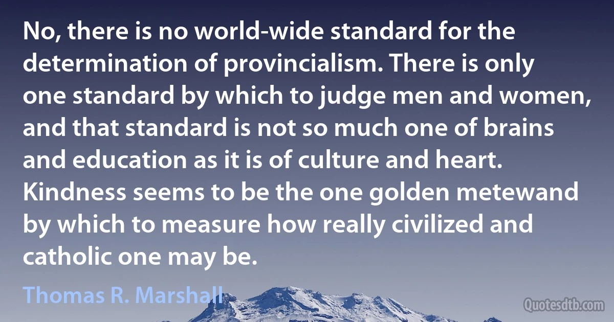 No, there is no world-wide standard for the determination of provincialism. There is only one standard by which to judge men and women, and that standard is not so much one of brains and education as it is of culture and heart. Kindness seems to be the one golden metewand by which to measure how really civilized and catholic one may be. (Thomas R. Marshall)