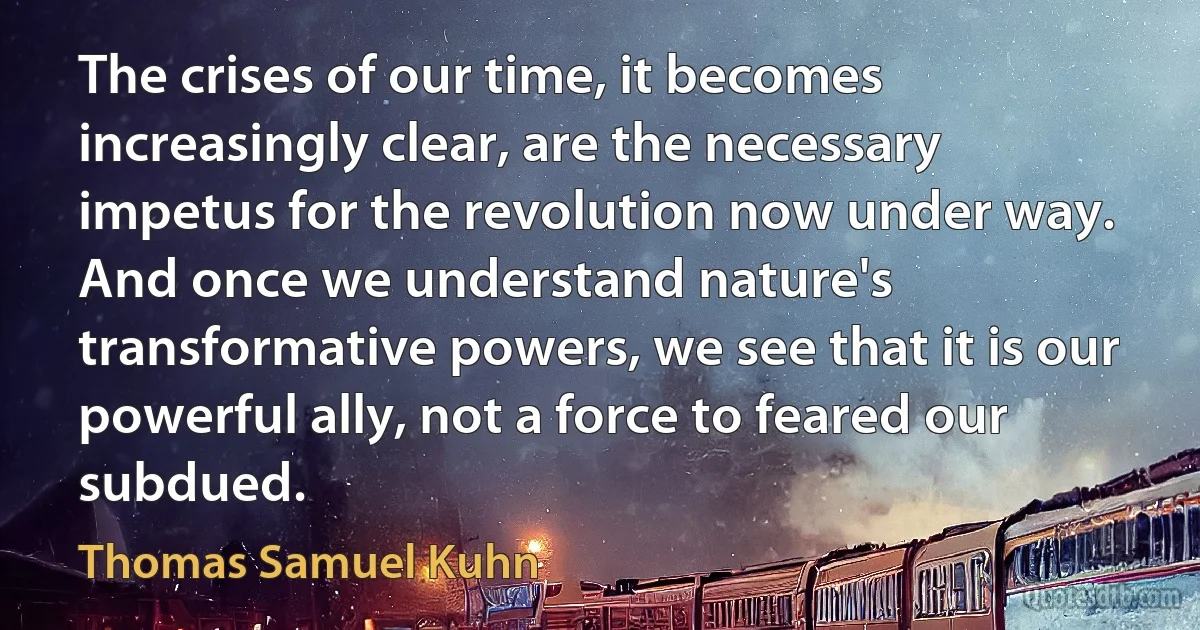 The crises of our time, it becomes increasingly clear, are the necessary impetus for the revolution now under way. And once we understand nature's transformative powers, we see that it is our powerful ally, not a force to feared our subdued. (Thomas Samuel Kuhn)