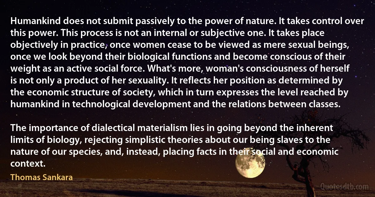 Humankind does not submit passively to the power of nature. It takes control over this power. This process is not an internal or subjective one. It takes place objectively in practice, once women cease to be viewed as mere sexual beings, once we look beyond their biological functions and become conscious of their weight as an active social force. What's more, woman's consciousness of herself is not only a product of her sexuality. It reflects her position as determined by the economic structure of society, which in turn expresses the level reached by humankind in technological development and the relations between classes.

The importance of dialectical materialism lies in going beyond the inherent limits of biology, rejecting simplistic theories about our being slaves to the nature of our species, and, instead, placing facts in their social and economic context. (Thomas Sankara)