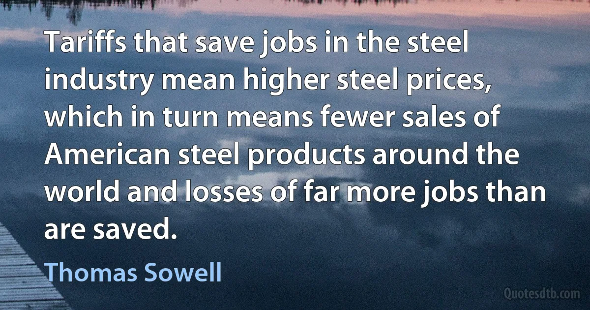 Tariffs that save jobs in the steel industry mean higher steel prices, which in turn means fewer sales of American steel products around the world and losses of far more jobs than are saved. (Thomas Sowell)