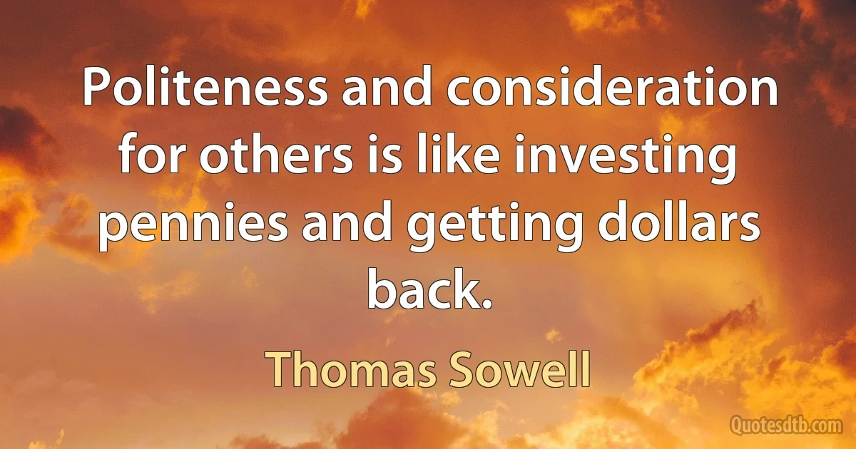 Politeness and consideration for others is like investing pennies and getting dollars back. (Thomas Sowell)