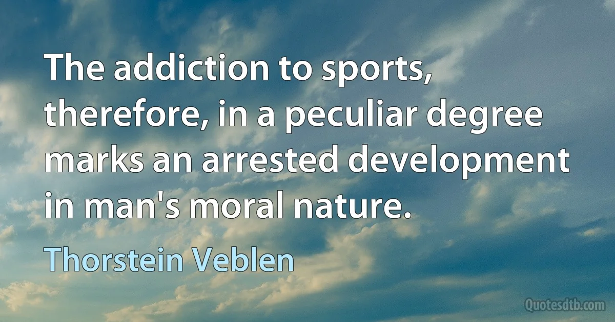 The addiction to sports, therefore, in a peculiar degree marks an arrested development in man's moral nature. (Thorstein Veblen)