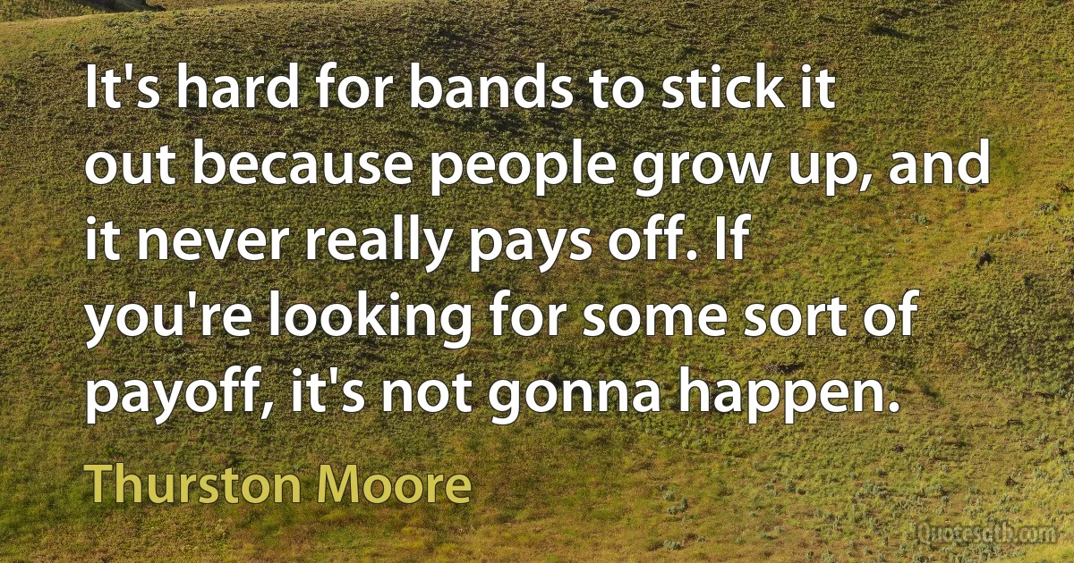 It's hard for bands to stick it out because people grow up, and it never really pays off. If you're looking for some sort of payoff, it's not gonna happen. (Thurston Moore)