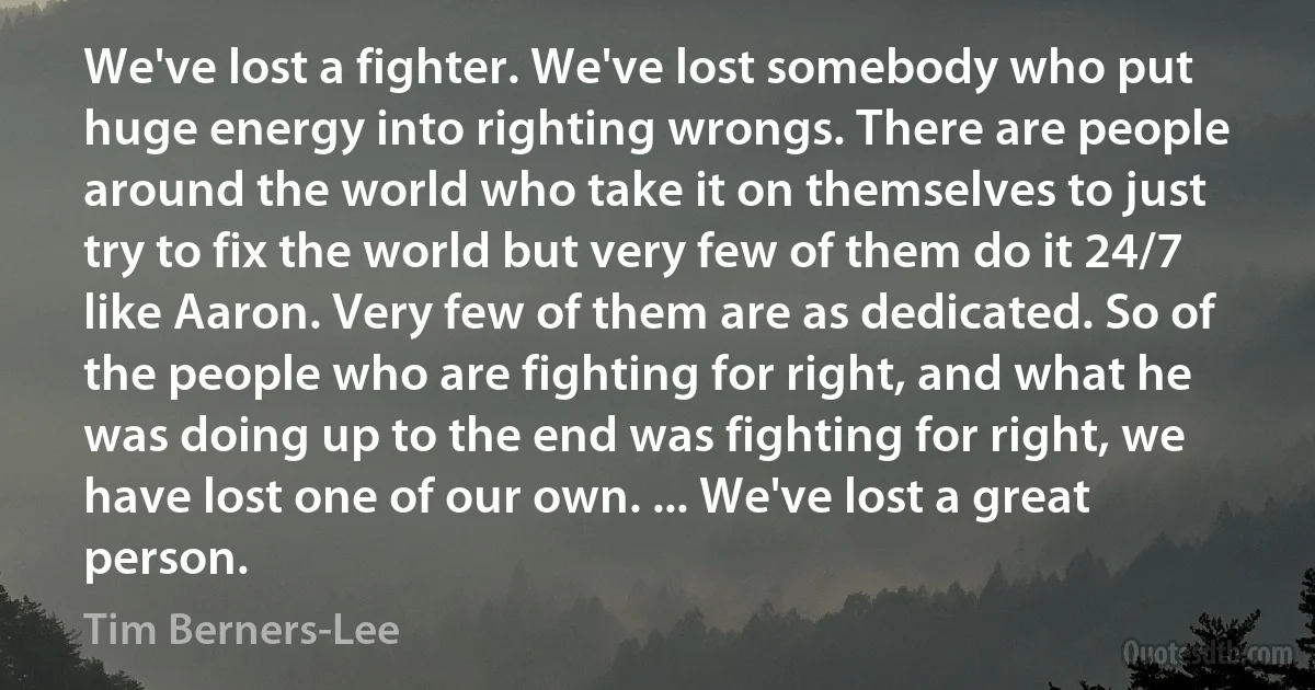 We've lost a fighter. We've lost somebody who put huge energy into righting wrongs. There are people around the world who take it on themselves to just try to fix the world but very few of them do it 24/7 like Aaron. Very few of them are as dedicated. So of the people who are fighting for right, and what he was doing up to the end was fighting for right, we have lost one of our own. ... We've lost a great person. (Tim Berners-Lee)