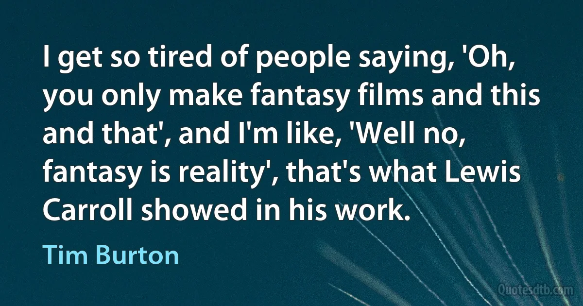 I get so tired of people saying, 'Oh, you only make fantasy films and this and that', and I'm like, 'Well no, fantasy is reality', that's what Lewis Carroll showed in his work. (Tim Burton)