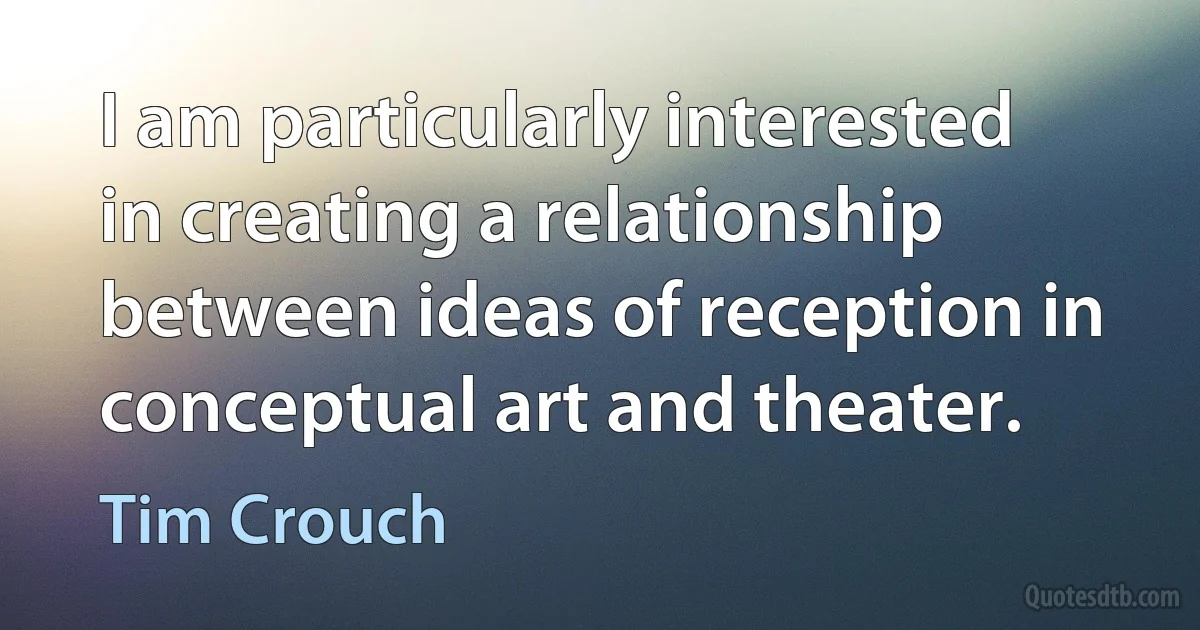 I am particularly interested in creating a relationship between ideas of reception in conceptual art and theater. (Tim Crouch)