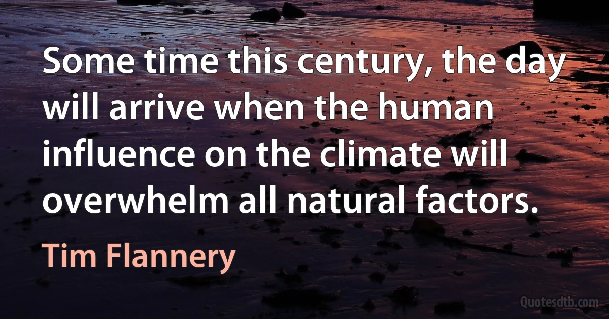 Some time this century, the day will arrive when the human influence on the climate will overwhelm all natural factors. (Tim Flannery)