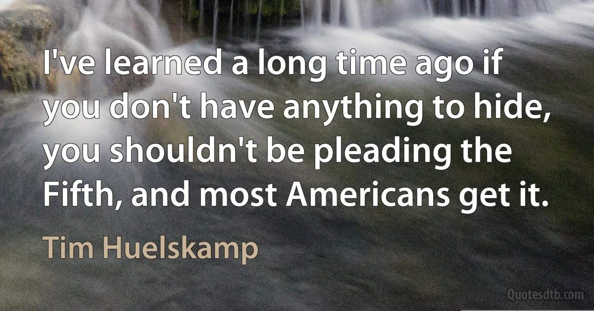 I've learned a long time ago if you don't have anything to hide, you shouldn't be pleading the Fifth, and most Americans get it. (Tim Huelskamp)