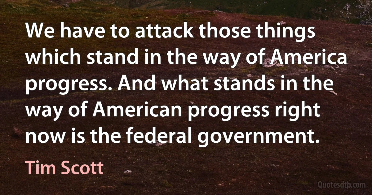 We have to attack those things which stand in the way of America progress. And what stands in the way of American progress right now is the federal government. (Tim Scott)