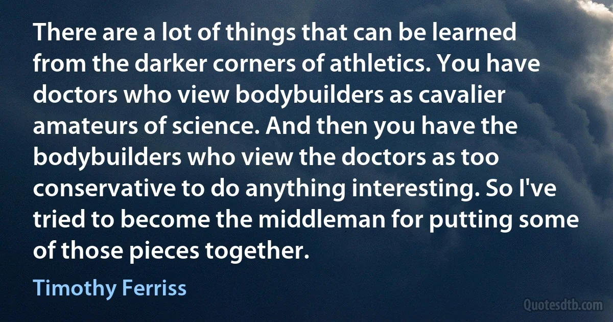 There are a lot of things that can be learned from the darker corners of athletics. You have doctors who view bodybuilders as cavalier amateurs of science. And then you have the bodybuilders who view the doctors as too conservative to do anything interesting. So I've tried to become the middleman for putting some of those pieces together. (Timothy Ferriss)