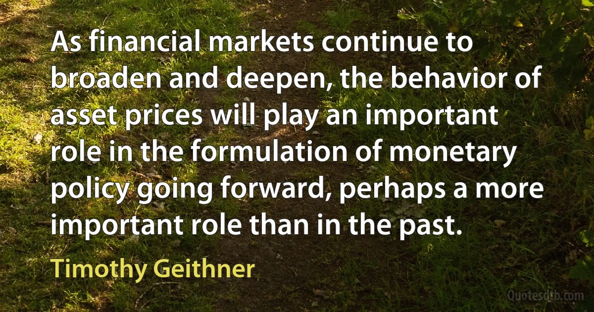 As financial markets continue to broaden and deepen, the behavior of asset prices will play an important role in the formulation of monetary policy going forward, perhaps a more important role than in the past. (Timothy Geithner)