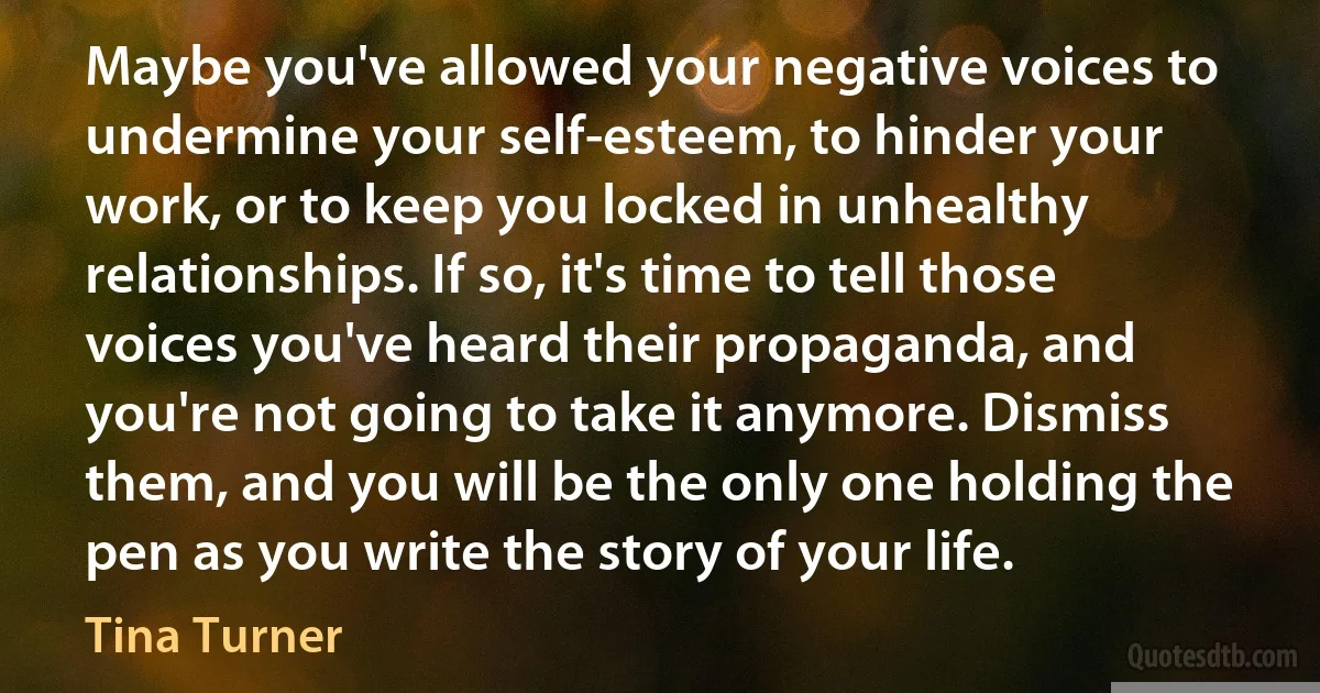 Maybe you've allowed your negative voices to undermine your self-esteem, to hinder your work, or to keep you locked in unhealthy relationships. If so, it's time to tell those voices you've heard their propaganda, and you're not going to take it anymore. Dismiss them, and you will be the only one holding the pen as you write the story of your life. (Tina Turner)