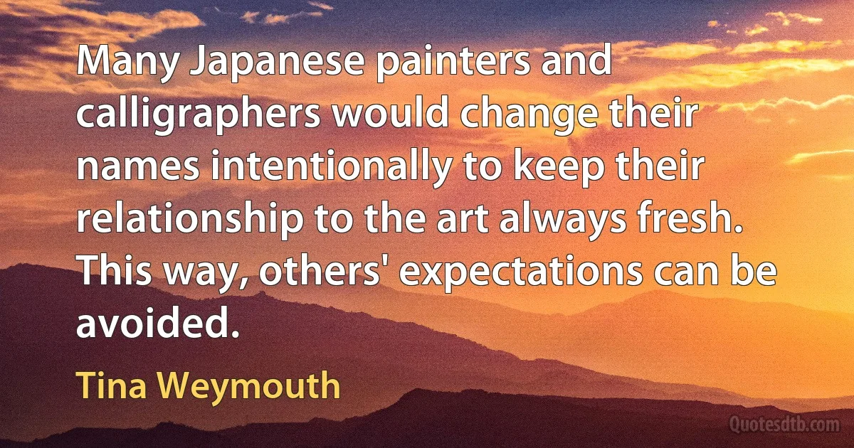 Many Japanese painters and calligraphers would change their names intentionally to keep their relationship to the art always fresh. This way, others' expectations can be avoided. (Tina Weymouth)