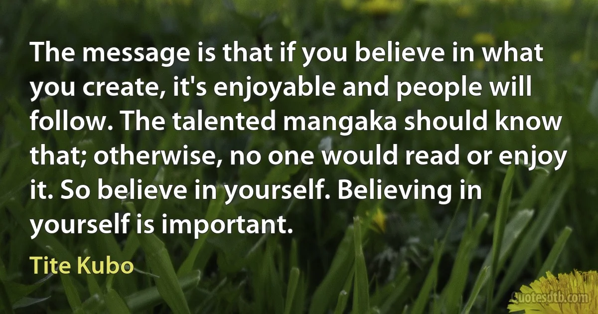 The message is that if you believe in what you create, it's enjoyable and people will follow. The talented mangaka should know that; otherwise, no one would read or enjoy it. So believe in yourself. Believing in yourself is important. (Tite Kubo)