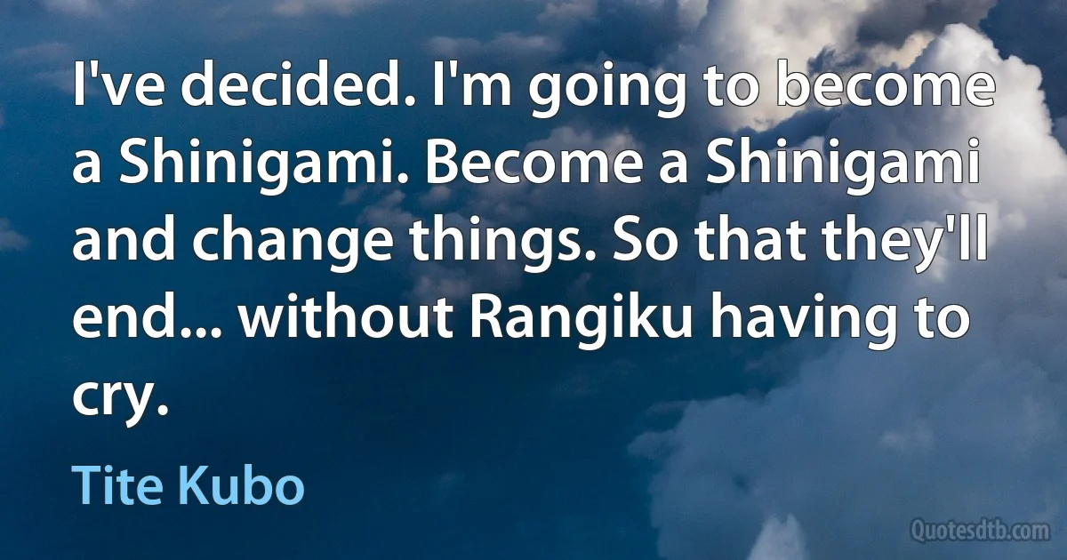 I've decided. I'm going to become a Shinigami. Become a Shinigami and change things. So that they'll end... without Rangiku having to cry. (Tite Kubo)