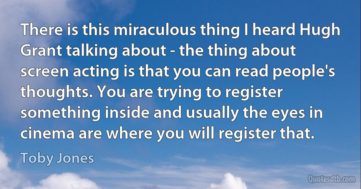 There is this miraculous thing I heard Hugh Grant talking about - the thing about screen acting is that you can read people's thoughts. You are trying to register something inside and usually the eyes in cinema are where you will register that. (Toby Jones)