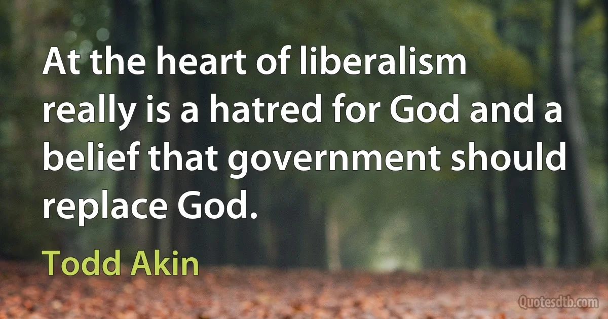 At the heart of liberalism really is a hatred for God and a belief that government should replace God. (Todd Akin)