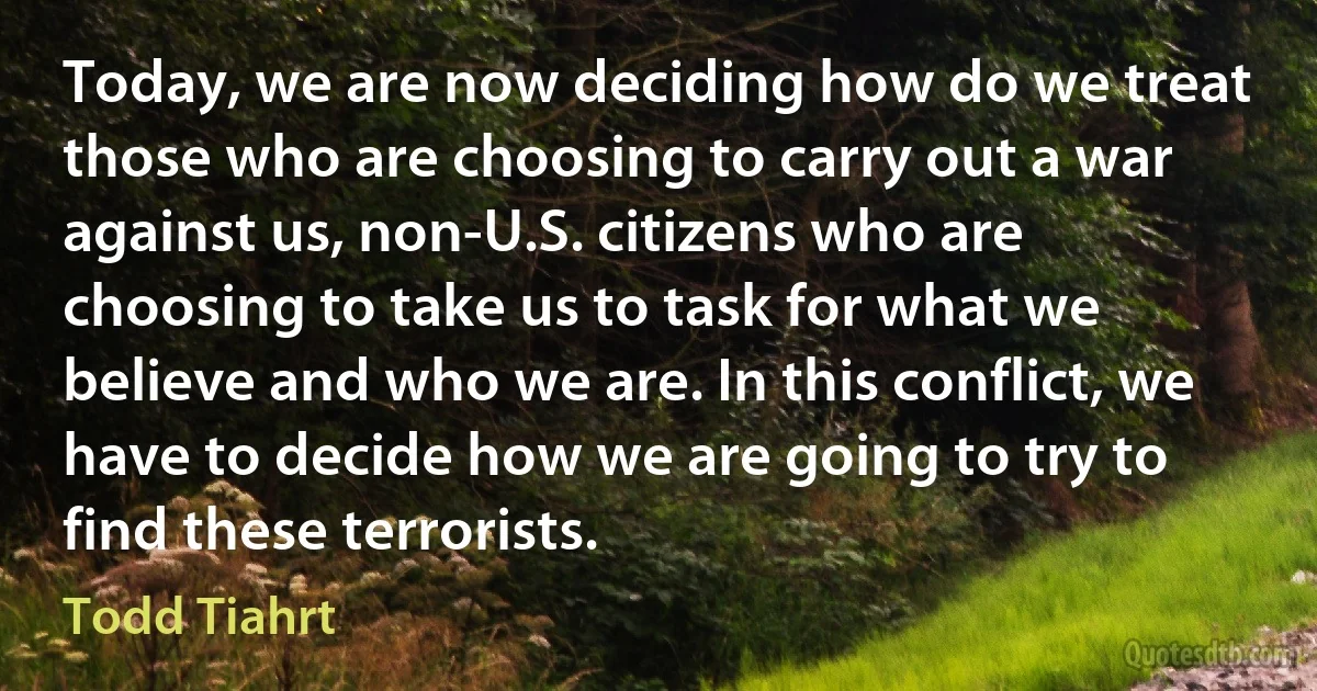 Today, we are now deciding how do we treat those who are choosing to carry out a war against us, non-U.S. citizens who are choosing to take us to task for what we believe and who we are. In this conflict, we have to decide how we are going to try to find these terrorists. (Todd Tiahrt)