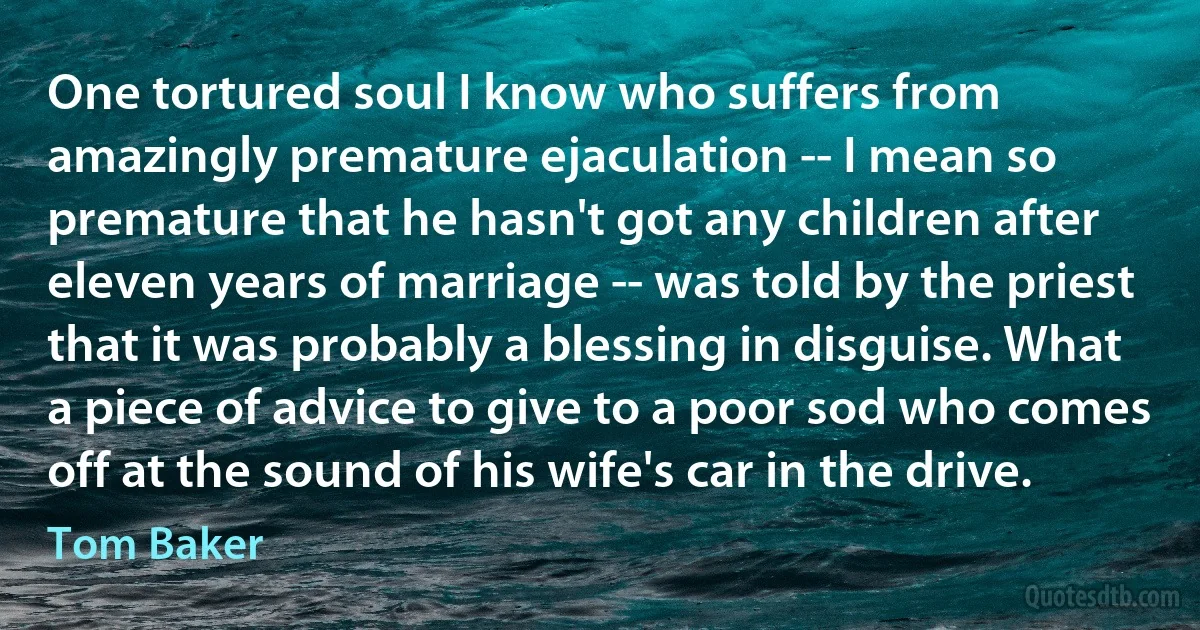 One tortured soul I know who suffers from amazingly premature ejaculation -- I mean so premature that he hasn't got any children after eleven years of marriage -- was told by the priest that it was probably a blessing in disguise. What a piece of advice to give to a poor sod who comes off at the sound of his wife's car in the drive. (Tom Baker)