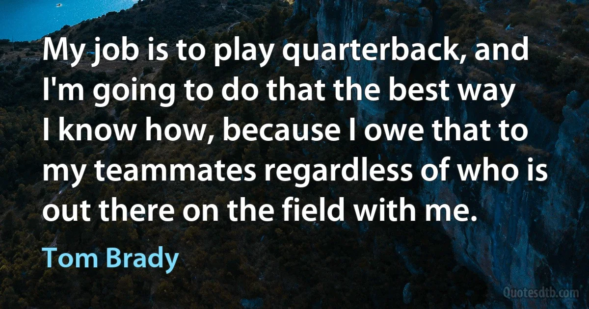 My job is to play quarterback, and I'm going to do that the best way I know how, because I owe that to my teammates regardless of who is out there on the field with me. (Tom Brady)