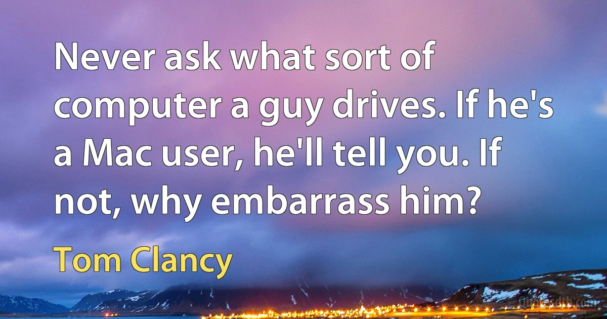 Never ask what sort of computer a guy drives. If he's a Mac user, he'll tell you. If not, why embarrass him? (Tom Clancy)