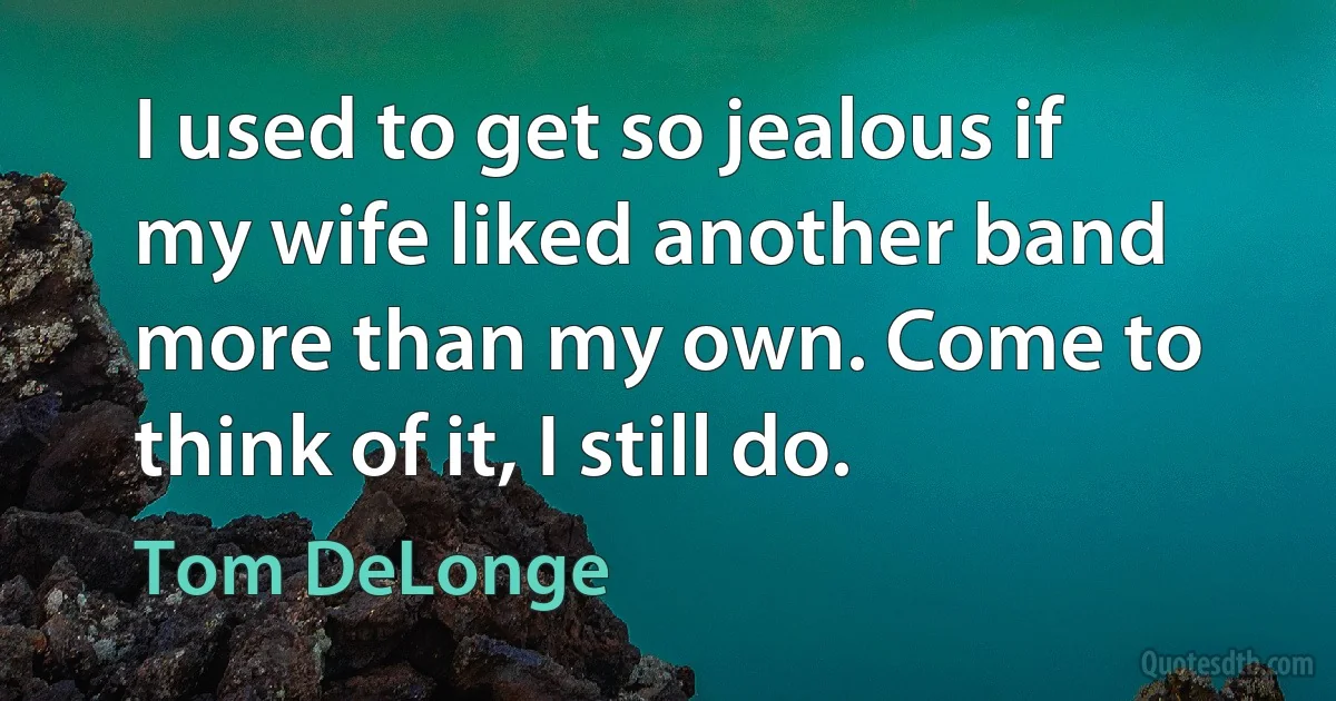 I used to get so jealous if my wife liked another band more than my own. Come to think of it, I still do. (Tom DeLonge)