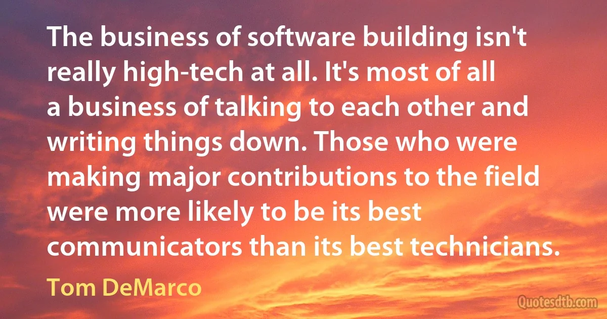 The business of software building isn't really high-tech at all. It's most of all a business of talking to each other and writing things down. Those who were making major contributions to the field were more likely to be its best communicators than its best technicians. (Tom DeMarco)