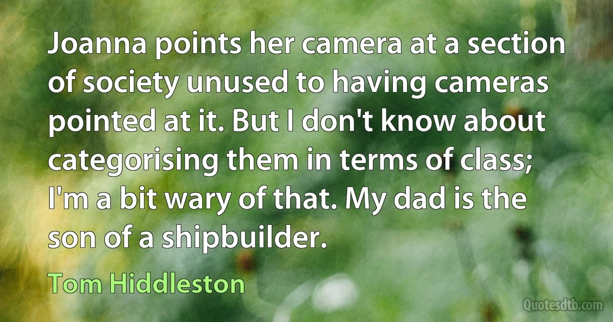 Joanna points her camera at a section of society unused to having cameras pointed at it. But I don't know about categorising them in terms of class; I'm a bit wary of that. My dad is the son of a shipbuilder. (Tom Hiddleston)