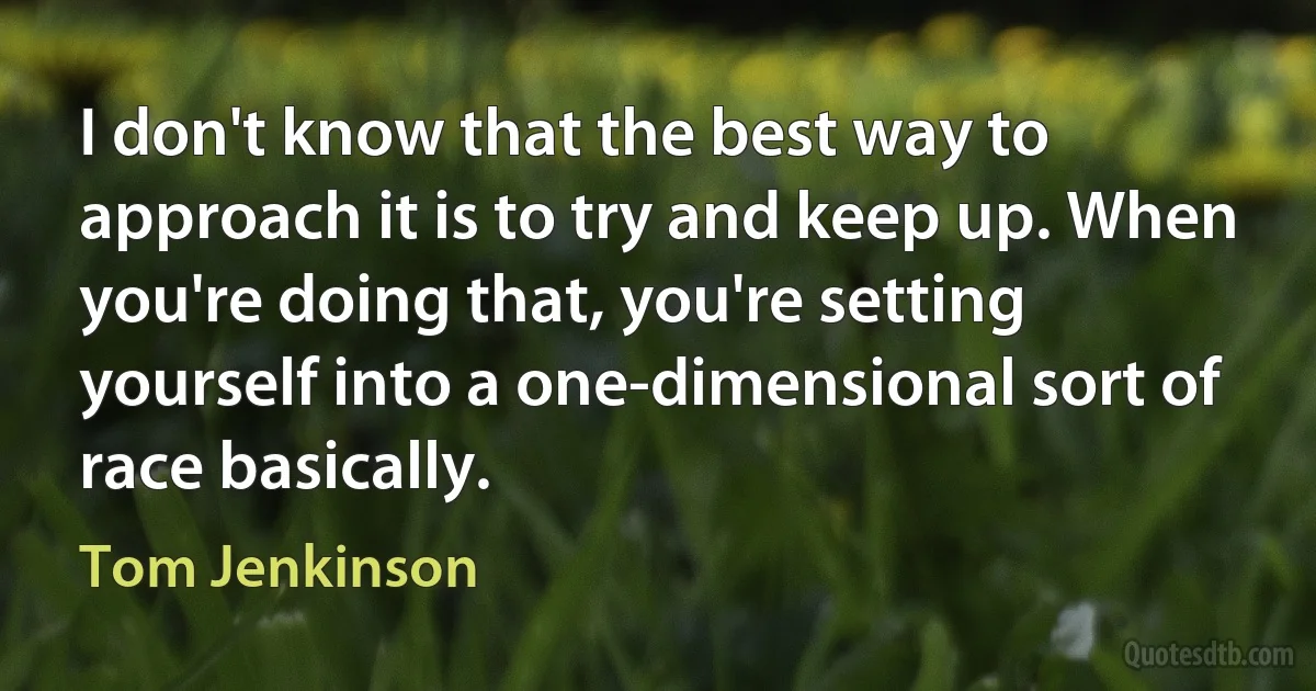 I don't know that the best way to approach it is to try and keep up. When you're doing that, you're setting yourself into a one-dimensional sort of race basically. (Tom Jenkinson)