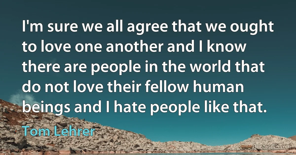 I'm sure we all agree that we ought to love one another and I know there are people in the world that do not love their fellow human beings and I hate people like that. (Tom Lehrer)