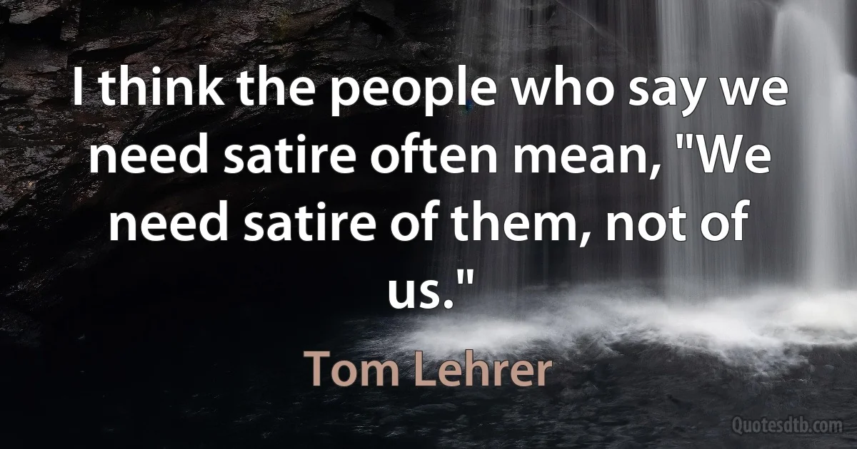 I think the people who say we need satire often mean, "We need satire of them, not of us." (Tom Lehrer)